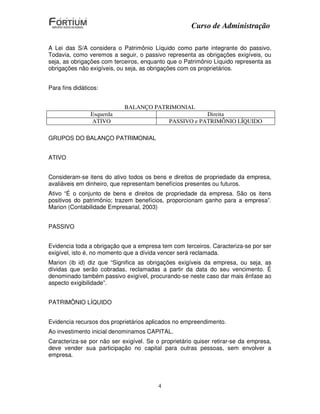 Curso de Administração

A Lei das S/A considera o Patrimônio Líquido como parte integrante do passivo.
Todavia, como veremos a seguir, o passivo representa as obrigações exigíveis, ou
seja, as obrigações com terceiros, enquanto que o Patrimônio Líquido representa as
obrigações não exigíveis, ou seja, as obrigações com os proprietários.


Para fins didáticos:


                            BALANÇO PATRIMONIAL
                Esquerda                                 Direita
                ATIVO                        PASSIVO e PATRIMÔNIO LÍQUIDO

GRUPOS DO BALANÇO PATRIMONIAL


ATIVO


Consideram-se itens do ativo todos os bens e direitos de propriedade da empresa,
avaliáveis em dinheiro, que representam benefícios presentes ou futuros.
Ativo “É o conjunto de bens e direitos de propriedade da empresa. São os itens
positivos do patrimônio; trazem benefícios, proporcionam ganho para a empresa”.
Marion (Contabilidade Empresarial, 2003)


PASSIVO


Evidencia toda a obrigação que a empresa tem com terceiros. Caracteriza-se por ser
exigível, isto é, no momento que a dívida vencer será reclamada.
Marion (ib id) diz que “Significa as obrigações exigíveis da empresa, ou seja, as
dívidas que serão cobradas, reclamadas a partir da data do seu vencimento. É
denominado também passivo exigível, procurando-se neste caso dar mais ênfase ao
aspecto exigibilidade”.


PATRIMÔNIO LÍQUIDO


Evidencia recursos dos proprietários aplicados no empreendimento.
Ao investimento inicial denominamos CAPITAL.
Caracteriza-se por não ser exigível. Se o proprietário quiser retirar-se da empresa,
deve vender sua participação no capital para outras pessoas, sem envolver a
empresa.




                                         4
 