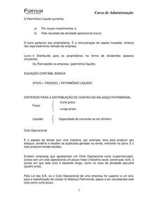 Curso de Administração
O Patrimônio Líquido aumenta:


       a)     Por novos investimentos; e
       b)     Pelo resultado da atividade operacional (lucro)


O lucro pertence aos proprietários. É a remuneração do capital investido, embora
não seja totalmente retirado da empresa.


Lucro é Distribuído para os proprietários na forma de dividendos (passivo
circulante);
      Ou Reinvestido na empresa. (patrimônio líquido).


EQUAÇÃO CONTÁBIL BÁSICA:


      ATIVO = PASSIVO + PATRIMÔNIO LÍQUIDO



CRITÉRIOS PARA A DISTRIBUIÇÃO DE CONTAS NO BALANÇO PATRIMONIAL
                            Curto prazo
      Prazo
                            Longo prazo


      Liquidez             Capacidade de converter-se em dinheiro


Ciclo Operacional


É o espaço de tempo que uma indústria, por exemplo, leva para produzir seu
estoque, vendê-lo e receber as duplicatas geradas na venda, entrando no caixa. É o
ciclo produzir/vender/receber.


Existem empresas que apresentam um Ciclo Operacional curto (supermercado),
outras com um ciclo operacional um pouco maior (indústria naval, construção civil), e
outras em que este ciclo é bastante longo, como no caso da atividade pecuária
(quatro anos).


Pela Lei das S/A, se o Ciclo Operacional de uma empresa for superior a um ano,
para a classificação de contas no Balanço Patrimonial, passa a ser considerado este
ciclo como curto prazo.

                                           5
 