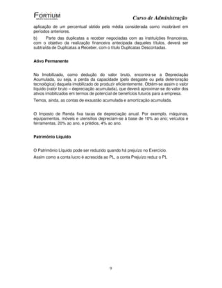Curso de Administração
aplicação de um percentual obtido pela média considerada como incobrável em
períodos anteriores.
b)     Parte das duplicatas a receber negociadas com as instituições financeiras,
com o objetivo da realização financeira antecipada daqueles títulos, deverá ser
subtraída de Duplicatas a Receber, com o título Duplicatas Descontadas.


Ativo Permanente


No Imobilizado, como dedução do valor bruto, encontra-se a Depreciação
Acumulada, ou seja, a perda da capacidade (pelo desgaste ou pela deterioração
tecnológica) daquela imobilizado de produzir eficientemente. Obtém-se assim o valor
líquido (valor bruto – depreciação acumulada), que deverá aproximar-se do valor dos
ativos imobilizados em termos de potencial de benefícios futuros para a empresa.
Temos, ainda, as contas de exaustão acumulada e amortização acumulada.


O Imposto de Renda fixa taxas de depreciação anual. Por exemplo, máquinas,
equipamentos, móveis e utensílios depreciam-se à base de 10% ao ano; veículos e
ferramentas, 20% ao ano, e prédios, 4% ao ano.


Patrimônio Líquido


O Patrimônio Líquido pode ser reduzido quando há prejuízo no Exercício.
Assim como a conta lucro é acrescida ao PL, a conta Prejuízo reduz o PL




                                        9
 