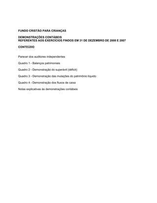 FUNDO CRISTÃO PARA CRIANÇAS

DEMONSTRAÇÕES CONTÁBEIS
REFERENTES AOS EXERCÍCIOS FINDOS EM 31 DE DEZEMBRO DE 2008 E 2007

CONTEÚDO


Parecer dos auditores independentes

Quadro 1 - Balanços patrimoniais

Quadro 2 - Demonstração do superávit (déficit)

Quadro 3 - Demonstração das mutações do patrimônio líquido

Quadro 4 - Demonstração dos fluxos de caixa

Notas explicativas às demonstrações contábeis
 