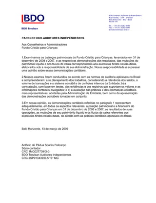 PARECER DOS AUDITORES INDEPENDENTES

Aos Conselheiros e Administradores
Fundo Cristão para Crianças


1.Examinamos os balanços patrimoniais do Fundo Cristão para Crianças, levantados em 31 de
dezembro de 2008 e 2007, e as respectivas demonstrações dos resultados, das mutações do
patrimônio líquido e dos fluxos de caixa correspondentes aos exercícios findos nestas datas,
elaborados sob a responsabilidade de sua Administração. Nossa responsabilidade é expressar
uma opinião sobre essas demonstrações contábeis.

2.Nossos exames foram conduzidos de acordo com as normas de auditoria aplicáveis no Brasil
e compreenderam: a) o planejamento dos trabalhos, considerando a relevância dos saldos, o
volume de transações e o sistema contábil e de controles internos da Entidade; b) a
constatação, com base em testes, das evidências e dos registros que suportam os valores e as
informações contábeis divulgadas; e c) a avaliação das práticas e das estimativas contábeis
mais representativas, adotadas pela Administração da Entidade, bem como da apresentação
das demonstrações contábeis tomadas em conjunto.

3.Em nossa opinião, as demonstrações contábeis referidas no parágrafo 1 representam
adequadamente, em todos os aspectos relevantes, a posição patrimonial e a financeira do
Fundo Cristão para Crianças em 31 de dezembro de 2008 e 2007, os resultados de suas
operações, as mutações de seu patrimônio líquido e os fluxos de caixa referentes aos
exercícios findos nestas datas, de acordo com as práticas contábeis aplicáveis no Brasil.



Belo Horizonte, 13 de março de 2009




Antônio de Pádua Soares Pelicarpo
Sócio-contador
CRC 1MG027739/O-3
BDO Trevisan Auditores Independentes
CRC 2SP013439/O-5 "S" MG
 