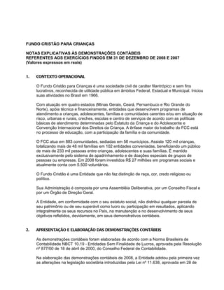 FUNDO CRISTÃO PARA CRIANÇAS

NOTAS EXPLICATIVAS ÀS DEMONSTRAÇÕES CONTÁBEIS
REFERENTES AOS EXERCÍCIOS FINDOS EM 31 DE DEZEMBRO DE 2008 E 2007
(Valores expressos em reais)


1.   CONTEXTO OPERACIONAL

     O Fundo Cristão para Crianças é uma sociedade civil de caráter filantrópico e sem fins
     lucrativos, reconhecida de utilidade pública em âmbitos Federal, Estadual e Municipal. Iniciou
     suas atividades no Brasil em 1966.

     Com atuação em quatro estados (Minas Gerais, Ceará, Pernambuco e Rio Grande do
     Norte), apóia técnica e financeiramente, entidades que desenvolvem programas de
     atendimento a crianças, adolescentes, famílias e comunidades carentes e/ou em situação de
     risco, urbanas e rurais, creches, escolas e centro de serviços de acordo com as políticas
     básicas de atendimento determinadas pelo Estatuto da Criança e do Adolescente e
     Convenção Internacional dos Direitos da Criança. A ênfase maior do trabalho do FCC está
     no processo de educação, com a participação da família e da comunidade.

     O FCC atua em 883 comunidades, sediadas em 56 municípios. Assiste 120 mil crianças,
     totalizando mais de 48 mil famílias em 102 entidades conveniadas, beneficiando um público
     de mais de 233 mil pessoas entre crianças, adolescentes e suas famílias. É mantido
     exclusivamente pelo sistema de apadrinhamento e de doações especiais de grupos de
     pessoas ou empresas. Em 2008 foram investidos R$ 27 milhões em programas sociais e
     atualmente conta com 5.500 voluntários.

     O Fundo Cristão é uma Entidade que não faz distinção de raça, cor, credo religioso ou
     político.

     Sua Administração é composta por uma Assembléia Deliberativa, por um Conselho Fiscal e
     por um Órgão de Direção Geral.

     A Entidade, em conformidade com o seu estatuto social, não distribui qualquer parcela de
     seu patrimônio ou de seu superávit como lucro ou participação em resultados, aplicando
     integralmente os seus recursos no País, na manutenção e no desenvolvimento de seus
     objetivos refletidos, devidamente, em seus demonstrativos contábeis.


2.   APRESENTAÇÃO E ELABORAÇÃO DAS DEMONSTRAÇÕES CONTÁBEIS

     As demonstrações contábeis foram elaboradas de acordo com a Norma Brasileira de
     Contabilidade NBCT 10.19 - Entidades Sem Finalidade de Lucros, aprovada pela Resolução
     nº 877/00 de 18 de abril de 2000, do Conselho Federal de Contabilidade.

     Na elaboração das demonstrações contábeis de 2008, a Entidade adotou pela primeira vez
     as alterações na legislação societária introduzidas pela Lei nº 11.638, aprovada em 28 de
 