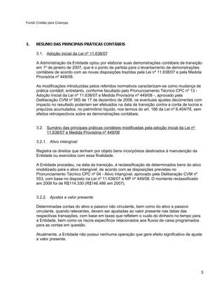 Fundo Cristão para Crianças




3.    RESUMO DAS PRINCIPAIS PRÁTICAS CONTÁBEIS

      3.1. Adoção inicial da Lei nº 11.638/07

      A Administração da Entidade optou por elaborar suas demonstrações contábeis de transição
      em 1º de janeiro de 2007, que é o ponto de partida para o levantamento de demonstrações
      contábeis de acordo com as novas disposições trazidas pela Lei nº 11.638/07 e pela Medida
      Provisória nº 449/08.

      As modificações introduzidas pelos referidos normativos caracterizam-se como mudança de
      prática contábil; entretanto, conforme facultado pelo Pronunciamento Técnico CPC nº 13 -
      Adoção Inicial da Lei nº 11.638/07 e Medida Provisória nº 449/08 -, aprovado pela
      Deliberação CVM nº 565 de 17 de dezembro de 2008, os eventuais ajustes decorrentes com
      impacto no resultado poderiam ser efetuados na data de transição contra a conta de lucros e
      prejuízos acumulados, no patrimônio líquido, nos termos do art. 186 da Lei nº 6.404/76, sem
      efeitos retrospectivos sobre as demonstrações contábeis.


      3.2. Sumário das principais práticas contábeis modificadas pela adoção inicial da Lei nº
           11.638/07 e Medida Provisória nº 449/08

      3.2.1. Ativo intangível

      Registra os direitos que tenham por objeto bens incorpóreos destinados à manutenção da
      Entidade ou exercidos com essa finalidade.

      A Entidade procedeu, na data da transição, à reclassificação de determinados bens do ativo
      imobilizado para o ativo intangível, de acordo com as disposições previstas no
      Pronunciamento Técnico CPC nº 04 - Ativo Intangível, aprovado pela Deliberação CVM nº
      553, com base no disposto na Lei nº 11.638/07 e MP nº 449/08. O montante reclassificado
      em 2008 foi de R$114.330 (R$146.486 em 2007).


      3.2.2. Ajustes a valor presente

      Determinadas contas do ativo e passivo não circulante, bem como do ativo e passivo
      circulante, quando relevantes, devem ser ajustadas ao valor presente nas datas das
      respectivas transações, com base em taxas que refletem o custo do dinheiro no tempo para
      a Entidade, bem como os riscos específicos relacionados aos fluxos de caixa programados
      para as contas em questão.

      Atualmente, a Entidade não possui nenhuma operação que gere efeito significativo de ajuste
      a valor presente.




                                                                                                   3
 