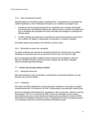 Fundo Cristão para Crianças




      3.2.3. Valor recuperável dos ativos

      Obrigatoriedade de a Entidade analisar, periodicamente, a capacidade de recuperação dos
      valores registrados no ativo imobilizado e intangível, com o objetivo de assegurar que:

      i.    A perda por não-recuperação desses ativos é registrada como resultado de decisões
            para descontinuar as atividades relativas aos referidos ativos ou quando há evidência de
            que os resultados das operações não serão suficientes para assegurar a realização de
            referidos ativos.

      ii.   O critério utilizado para determinar a estimativa de vida útil remanescente de tais ativos
            com o objetivo de registrar a depreciação e amortização, é revisado e ajustado.

      A Entidade realizou essa análise e não identificou nenhum ajuste.


      3.2.4. Eliminação da reserva de reavaliação

      Os saldos existentes nas reservas de reavaliação deverão ser mantidos até a sua efetiva
      realização ou estornados até o fim do exercício social em que a Lei entrar em vigor.

      Em 31 de dezembro de 2008 a Entidade possuía reservas de reavaliação no valor de
      R$4.734.158 (R$4.978.495 em 2007) que serão mantidas até sua efetiva realização
      conforme definido pela Administração.


      3.3. Sumário das principais práticas contábeis

      3.3.1. Aplicações financeiras

      São demonstradas ao valor de aplicação, acrescidas dos rendimentos auferidos “pro rata
      temporis” até a data do balanço.


      3.3.2. Imobilizado

      Até outubro de 2006, registrado ao custo de aquisição, formação ou construção e corrigido
      monetariamente até 31 de dezembro de 1995. A depreciação é calculada pelo método linear.

      Os bens imobilizados da Entidade foram reavaliados a valor de mercado, conforme Laudo de
      Reavaliação nº 481 de 31 de outubro de 2006. A partir da reavaliação os bens seguem
      demonstrados pelos seus valores líquidos de depreciação acumulada até outubro de 2006,
      adicionados da reavaliação indicada em laudo. A depreciação dos ativos reavaliados passou
      a ser calculada conforme a vida útil remanescente indicada em laudo.




                                                                                                         4
 