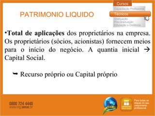 PATRIMONIO LIQUIDO Total de aplicações  dos proprietários na empresa. Os proprietários (sócios, acionistas) fornecem meios para o início do negócio. A quantia inicial    Capital Social. Recurso próprio ou Capital próprio 