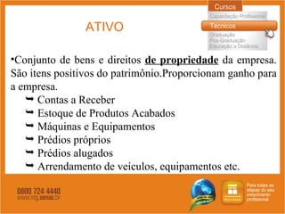 ATIVO Conjunto de bens e direitos  de propriedade  da empresa. São itens positivos do patrimônio.Proporcionam ganho para a empresa. Contas a Receber Estoque de Produtos Acabados Máquinas e Equipamentos Prédios próprios Prédios alugados Arrendamento de veículos, equipamentos etc. 