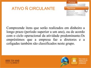 ATIVO Ñ CIRCULANTE Compreende itens que serão realizados em dinheiro a longo prazo (período superior a um ano), ou de acordo com o ciclo operacional da atividade predominante.Os empréstimos que a empresa faz a diretores e a coligadas também são classificados neste grupo.  
