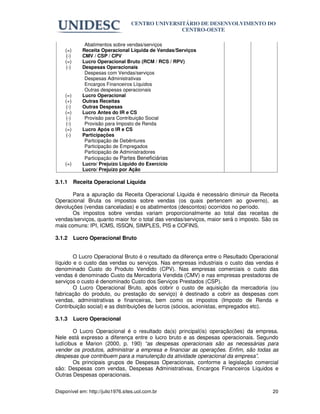 CENTRO UNIVERSITÁRIO DE DESENVOLVIMENTO DO
                                                  CENTRO-OESTE

              Abatimentos sobre vendas/serviços
    (=)      Receita Operacional Líquida de Vendas/Serviços
    (-)      CMV / CSP / CPV
    (=)      Lucro Operacional Bruto (RCM / RCS / RPV)
    (-)      Despesas Operacionais
              Despesas com Vendas/serviços
              Despesas Administrativas
              Encargos Financeiros Líquidos
              Outras despesas operacionais
    (=)      Lucro Operacional
    (+)      Outras Receitas
    (-)      Outras Despesas
    (=)      Lucro Antes do IR e CS
    (-)       Provisão para Contribuição Social
    (-)       Provisão para Imposto de Renda
    (=)      Lucro Após o IR e CS
    (-)      Participações
              Participação de Debêntures
              Participação de Empregados
              Participação de Administradores
              Participação de Partes Beneficiárias
    (=)      Lucro/ Prejuízo Líquido do Exercício
             Lucro/ Prejuízo por Ação

3.1.1     Receita Operacional Líquida

       Para a apuração da Receita Operacional Líquida é necessário diminuir da Receita
Operacional Bruta os impostos sobre vendas (os quais pertencem ao governo), as
devoluções (vendas canceladas) e os abatimentos (descontos) ocorridos no período.
       Os impostos sobre vendas variam proporcionalmente ao total das receitas de
vendas/serviços, quanto maior for o total das vendas/serviços, maior será o imposto. São os
mais comuns: IPI, ICMS, lSSQN, SIMPLES, PIS e COFINS.

3.1.2     Lucro Operacional Bruto


        O Lucro Operacional Bruto é o resultado da diferença entre o Resultado Operacional
líquido e o custo das vendas ou serviços. Nas empresas industriais o custo das vendas é
denominado Custo do Produto Vendido (CPV). Nas empresas comerciais o custo das
vendas é denominado Custo da Mercadoria Vendida (CMV) e nas empresas prestadoras de
serviços o custo é denominado Custo dos Serviços Prestados (CSP).
        O Lucro Operacional Bruto, após cobrir o custo de aquisição da mercadoria (ou
fabricação do produto, ou prestação do serviço) é destinado a cobrir as despesas com
vendas, administrativas e financeiras, bem como os impostos (Imposto de Renda e
Contribuição social) e as distribuições de lucros (sócios, acionistas, empregados etc).

3.1.3     Lucro Operacional

        O Lucro Operacional é o resultado da(s) principal(is) operação(ões) da empresa.
Nele está expresso a diferença entre o lucro bruto e as despesas operacionais. Segundo
ludícibus e Marion (2000, p. 190) “as despesas operacionais são as necessárias para
vender os produtos, administrar a empresa e financiar as operações. Enfim, são todas as
despesas que contribuem para a manutenção da atividade operacional da empresa”.
        Os principais grupos de Despesas Operacionais, conforme a legislação comercial
são: Despesas com vendas, Despesas Administrativas, Encargos Financeiros Líquidos e
Outras Despesas operacionais.


Disponível em: http://julio1976.sites.uol.com.br                                        20
 