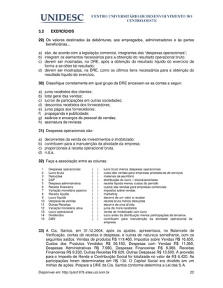 CENTRO UNIVERSITÁRIO DE DESENVOLVIMENTO DO
                                                    CENTRO-OESTE

3.2      EXERCÍCIOS

29) Os valores destinados às debêntures, aos empregados, administradores e às partes
    beneficiárias...

a) são, de acordo com a legislação comercial, integrantes das “despesas operacionais”;
b) integram os elementos necessários para a obtenção do resultado operacional bruto;
c) devem ser mostradas, na DRE, após a obtenção do resultado líquido do exercício de
   forma a se obter tal resultado;
d) devem ser mostradas, na DRE, como os últimos itens necessários para a obtenção do
   resultado líquido do exercício.

30) Classifique corretamente em qual grupo da DRE encaixam-se as contas a seguir:

a)    juros recebidos dos clientes;
b)    total geral das vendas;
c)    lucros de participações em outras sociedades;
d)    descontos recebidos dos fornecedores;
e)    juros pagos aos fornecedores;
f)    propaganda e publicidade;
g)    salários e encargos do pessoal de vendas;
h)    assinatura de revistas

31) Despesas operacionais são:

a)    decorrentes da venda de investimentos e imobilizado;
b)    contribuem para a manutenção da atividade da empresa;
c)    proporcionais à receita operacional bruta;
d)    n.d.a.

32) Faça a associação entre as colunas:

  1     Despesas operacionais        (   )   lucro bruto menos despesas operacionais
  2     Lucro bruto                  (   )   custo das vendas para empresas prestadoras de serviços
  3     Deduções                     (   )   materiais de escritório
  4     CSP                          (   )   distribuição do lucro – sócios/acionistas
  5     Despesa administrativa       (   )   receita líquida menos custos do período
  6     Receita financeira           (   )   custos das vendas para empresas comerciais
  7     Variação monetária passiva   (   )   impostos sobre vendas
  8     Receita líquida              (   )   marketing
  9     Lucro líquido                (   )   decorre de um valor a receber
 10     Despesa de vendas            (   )   receita bruta menos deduções
 11     Outras Receitas              (   )   decorre de uma dívida
 12     Variação monetária ativa     (   )   juros de mora recebidos
 13     Lucro operacional            (   )   venda de imobilizado com lucro
 14     Dividendos                   (   )   lucro antes da distribuição menos participações de terceiros
 15     CMV                          (   )   contribuem para manutenção da atividade operacional da
                                             empresa

33) A Cia. Santos, em 31.12.2004, após os ajustes, apresentava, no Balancete de
    Verificação, contas de receitas e despesas, e outras de natureza semelhante, com os
    seguintes saldos: Vendas de produtos R$ 119.460, Impostos sobre Vendas R$ 16.650,
    Custos dos Produtos Vendidos R$ 56.160, Despesas com Vendas R$ 11.360,
    Despesas Administrativas R$ 7.980, Despesas Financeiras R$ 8.380, Receitas
    Financeiras R$ 9.230, Outras Receitas R$ 620, Outras Despesas R$ 13.500. A provisão
    para o Imposto de Renda e Contribuição Social foi totalizada no valor de R$ 6.420. As
    participações foram determinadas em R$ 130. O Capital Social era dividido em um
    milhão de ações. Prepare a DRE da Cia. Santos conforme determina a Lei das S.A.
Disponível em: http://julio1976.sites.uol.com.br                                                       22
 