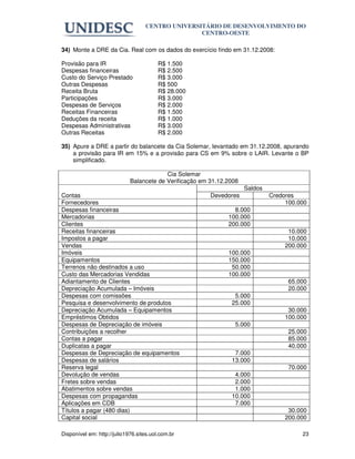 CENTRO UNIVERSITÁRIO DE DESENVOLVIMENTO DO
                                                  CENTRO-OESTE

34) Monte a DRE da Cia. Real com os dados do exercício findo em 31.12.2008:

Provisão para IR                         R$ 1.500
Despesas financeiras                     R$ 2.500
Custo do Serviço Prestado                R$ 3.000
Outras Despesas                          R$ 500
Receita Bruta                            R$ 28.000
Participações                            R$ 3.000
Despesas de Serviços                     R$ 2.000
Receitas Financeiras                     R$ 1.500
Deduções da receita                      R$ 1.000
Despesas Administrativas                 R$ 3.000
Outras Receitas                          R$ 2.000

35) Apure a DRE a partir do balancete da Cia Solemar, levantado em 31.12.2008, apurando
    a provisão para IR em 15% e a provisão para CS em 9% sobre o LAIR. Levante o BP
    simplificado.

                                          Cia Solemar
                             Balancete de Verificação em 31.12.2008
                                                                      Saldos
Contas                                                   Devedores             Credores
Fornecedores                                                                        100.000
Despesas financeiras                                             8.000
Mercadorias                                                    100.000
Clientes                                                       200.000
Receitas financeiras                                                                 10.000
Impostos a pagar                                                                     10.000
Vendas                                                                              200.000
Imóveis                                                        100.000
Equipamentos                                                   150.000
Terrenos não destinados a uso                                   50.000
Custo das Mercadorias Vendidas                                 100.000
Adiantamento de Clientes                                                             65.000
Depreciação Acumulada – Imóveis                                                      20.000
Despesas com comissões                                           5.000
Pesquisa e desenvolvimento de produtos                          25.000
Depreciação Acumulada – Equipamentos                                                 30.000
Empréstimos Obtidos                                                                 100.000
Despesas de Depreciação de imóveis                               5.000
Contribuições a recolher                                                             25.000
Contas a pagar                                                                       85.000
Duplicatas a pagar                                                                   40.000
Despesas de Depreciação de equipamentos                          7.000
Despesas de salários                                            13.000
Reserva legal                                                                        70.000
Devolução de vendas                                              4.000
Fretes sobre vendas                                              2.000
Abatimentos sobre vendas                                         1.000
Despesas com propagandas                                        10.000
Aplicações em CDB                                                7.000
Títulos a pagar (480 dias)                                                           30.000
Capital social                                                                      200.000

Disponível em: http://julio1976.sites.uol.com.br                                         23
 