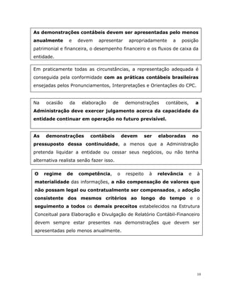 10
As demonstrações contábeis devem ser apresentadas pelo menos
anualmente e devem apresentar apropriadamente a posição
patrimonial e financeira, o desempenho financeiro e os fluxos de caixa da
entidade.
Em praticamente todas as circunstâncias, a representação adequada é
conseguida pela conformidade com as práticas contábeis brasileiras
ensejadas pelos Pronunciamentos, Interpretações e Orientações do CPC.
Na ocasião da elaboração de demonstrações contábeis, a
Administração deve exercer julgamento acerca da capacidade da
entidade continuar em operação no futuro previsível.
As demonstrações contábeis devem ser elaboradas no
pressuposto dessa continuidade, a menos que a Administração
pretenda liquidar a entidade ou cessar seus negócios, ou não tenha
alternativa realista senão fazer isso.
O regime de competência, o respeito à relevância e à
materialidade das informações, a não compensação de valores que
não possam legal ou contratualmente ser compensados, a adoção
consistente dos mesmos critérios ao longo do tempo e o
seguimento a todos os demais preceitos estabelecidos na Estrutura
Conceitual para Elaboração e Divulgação de Relatório Contábil-Financeiro
devem sempre estar presentes nas demonstrações que devem ser
apresentadas pelo menos anualmente.
 