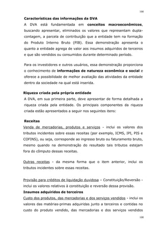 100
100
Características das informações da DVA
A DVA está fundamentada em conceitos macroeconômicos,
buscando apresentar, eliminados os valores que representam dupla-
contagem, a parcela de contribuição que a entidade tem na formação
do Produto Interno Bruto (PIB). Essa demonstração apresenta o
quanto a entidade agrega de valor aos insumos adquiridos de terceiros
e que são vendidos ou consumidos durante determinado período.
Para os investidores e outros usuários, essa demonstração proporciona
o conhecimento de informações de natureza econômica e social e
oferece a possibilidade de melhor avaliação das atividades da entidade
dentro da sociedade na qual está inserida.
Riqueza criada pela própria entidade
A DVA, em sua primeira parte, deve apresentar de forma detalhada a
riqueza criada pela entidade. Os principais componentes da riqueza
criada estão apresentados a seguir nos seguintes itens:
Receitas
Venda de mercadorias, produtos e serviços - inclui os valores dos
tributos incidentes sobre essas receitas (por exemplo, ICMS, IPI, PIS e
COFINS), ou seja, corresponde ao ingresso bruto ou faturamento bruto,
mesmo quando na demonstração do resultado tais tributos estejam
fora do cômputo dessas receitas.
Outras receitas - da mesma forma que o item anterior, inclui os
tributos incidentes sobre essas receitas.
Provisão para créditos de liquidação duvidosa – Constituição/Reversão -
inclui os valores relativos à constituição e reversão dessa provisão.
Insumos adquiridos de terceiros
Custo dos produtos, das mercadorias e dos serviços vendidos - inclui os
valores das matérias-primas adquiridas junto a terceiros e contidas no
custo do produto vendido, das mercadorias e dos serviços vendidos
 