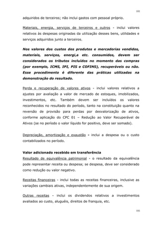 101
101
adquiridos de terceiros; não inclui gastos com pessoal próprio.
Materiais, energia, serviços de terceiros e outros - inclui valores
relativos às despesas originadas da utilização desses bens, utilidades e
serviços adquiridos junto a terceiros.
Nos valores dos custos dos produtos e mercadorias vendidos,
materiais, serviços, energi,a etc. consumidos, devem ser
considerados os tributos incluídos no momento das compras
(por exemplo, ICMS, IPI, PIS e COFINS), recuperáveis ou não.
Esse procedimento é diferente das práticas utilizadas na
demonstração do resultado.
Perda e recuperação de valores ativos - inclui valores relativos a
ajustes por avaliação a valor de mercado de estoques, imobilizados,
investimentos, etc. Também devem ser incluídos os valores
reconhecidos no resultado do período, tanto na constituição quanto na
reversão de provisão para perdas por desvalorização de ativos,
conforme aplicação do CPC 01 – Redução ao Valor Recuperável de
Ativos (se no período o valor líquido for positivo, deve ser somado).
Depreciação, amortização e exaustão - inclui a despesa ou o custo
contabilizados no período.
Valor adicionado recebido em transferência
Resultado de equivalência patrimonial - o resultado da equivalência
pode representar receita ou despesa; se despesa, deve ser considerado
como redução ou valor negativo.
Receitas financeiras - inclui todas as receitas financeiras, inclusive as
variações cambiais ativas, independentemente de sua origem.
Outras receitas - inclui os dividendos relativos a investimentos
avaliados ao custo, aluguéis, direitos de franquia, etc.
 