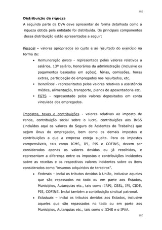 102
102
Distribuição da riqueza
A segunda parte da DVA deve apresentar de forma detalhada como a
riqueza obtida pela entidade foi distribuída. Os principais componentes
dessa distribuição estão apresentados a seguir:
Pessoal – valores apropriados ao custo e ao resultado do exercício na
forma de:
 Remuneração direta - representada pelos valores relativos a
salários, 13º salário, honorários da administração (inclusive os
pagamentos baseados em ações), férias, comissões, horas
extras, participação de empregados nos resultados, etc.
 Benefícios - representados pelos valores relativos a assistência
médica, alimentação, transporte, planos de aposentadoria etc.
 FGTS – representado pelos valores depositados em conta
vinculada dos empregados.
Impostos, taxas e contribuições - valores relativos ao imposto de
renda, contribuição social sobre o lucro, contribuições aos INSS
(incluídos aqui os valores do Seguro de Acidentes do Trabalho) que
sejam ônus do empregador, bem como os demais impostos e
contribuições a que a empresa esteja sujeita. Para os impostos
compensáveis, tais como ICMS, IPI, PIS e COFINS, devem ser
considerados apenas os valores devidos ou já recolhidos, e
representam a diferença entre os impostos e contribuições incidentes
sobre as receitas e os respectivos valores incidentes sobre os itens
considerados como “insumos adquiridos de terceiros”.
 Federais – inclui os tributos devidos à União, inclusive aqueles
que são repassados no todo ou em parte aos Estados,
Municípios, Autarquias etc., tais como: IRPJ, CSSL, IPI, CIDE,
PIS, COFINS. Inclui também a contribuição sindical patronal.
 Estaduais – inclui os tributos devidos aos Estados, inclusive
aqueles que são repassados no todo ou em parte aos
Municípios, Autarquias etc., tais como o ICMS e o IPVA.
 