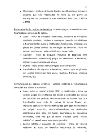 103
103
 Municipais – inclui os tributos devidos aos Municípios, inclusive
aqueles que são repassados no todo ou em parte às
Autarquias, ou quaisquer outras entidades, tais como o ISS e
o IPTU.
Remuneração de capitais de terceiros - valores pagos ou creditados aos
financiadores externos de capital.
 Juros - inclui as despesas financeiras, inclusive as variações
cambiais passivas, relativas a quaisquer tipos de empréstimos
e financiamentos junto a instituições financeiras, empresas do
grupo ou outras formas de obtenção de recursos. Inclui os
valores que tenham sido capitalizados no período.
 Aluguéis - inclui os aluguéis (inclusive as despesas com
arrendamento operacional) pagos ou creditados a terceiros,
inclusive os acrescidos aos ativos.
 Outras - inclui outras remunerações que configurem
 transferência de riqueza a terceiros, mesmo que originadas
em capital intelectual, tais como royalties, franquia, direitos
autorais, etc.
Remuneração de capitais próprios - valores relativos à remuneração
atribuída aos sócios e acionistas.
 Juros sobre o capital próprio (JCP) e dividendos - inclui os
valores pagos ou creditados aos sócios e acionistas por conta
do resultado do período, ressalvando-se os valores dos JCP
transferidos para conta de reserva de lucros. Devem ser
incluídos apenas os valores distribuídos com base no resultado
do próprio exercício, desconsiderando-se os dividendos
distribuídos com base em lucros acumulados de exercícios
anteriores, uma vez que já foram tratados como “lucros
retidos” no exercício em que foram gerados.
 Lucros retidos e prejuízos do exercício - inclui os valores
relativos ao lucro do exercício destinados às reservas,
 