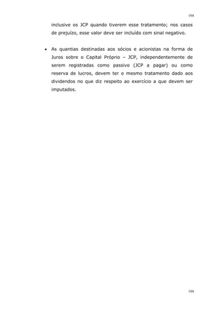 104
104
inclusive os JCP quando tiverem esse tratamento; nos casos
de prejuízo, esse valor deve ser incluído com sinal negativo.
 As quantias destinadas aos sócios e acionistas na forma de
Juros sobre o Capital Próprio – JCP, independentemente de
serem registradas como passivo (JCP a pagar) ou como
reserva de lucros, devem ter o mesmo tratamento dado aos
dividendos no que diz respeito ao exercício a que devem ser
imputados.
 