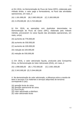 112
112
a) Em 2016, na Demonstração do Fluxo de Caixa (DFC), elaborada pelo
método direto, o valor pago a fornecedores, no fluxo das atividades
operacionais, em reais, é
(A) 1.181.000,00 (B) 2.983.000,00 (C) 3.283.000,00
(D) 3.478.000,00 (E) 4.723.000,00
b) Em 2016, as operações com duplicatas descontadas na
Demonstração do Fluxo de Caixa (DFC), elaborada pelo método
indireto, provocaram no caixa líquido das atividades operacionais, em
reais, um(a)
(A) aumento de 770.000,00
(B) aumento de 550.000,00
(C) aumento de 220.000,00
(D) redução de 220.000,00
(E) redução de 550.000,00
c) Em 2016, o valor adicionado líquido, produzido pela Companhia
Drica, na Demonstração do Valor Adicionado (DVA), em reais, é
(A) 1.098.000,00 (B) 1.753.000,00 (C) 2.001.000,00
(D) 3.543.000,00 (E) 5.544.000,00
4. Na demonstração do valor adicionado, a diferença entre a receita de
bens e serviços e os materiais e serviços adquiridos de terceiros
corresponde à (ao):
(A) geração bruta de caixa.
(B) geração operacional de caixa.
(C) lucro bruto.
(D) valor adicionado a distribuir.
(E) valor adicionado bruto
 