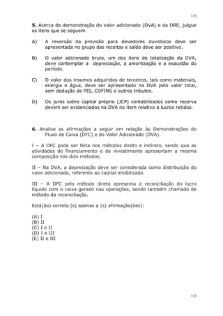 113
113
5. Acerca da demonstração do valor adicionado (DVA) e da DRE, julgue
os itens que se seguem.
A) A reversão da provisão para devedores duvidosos deve ser
apresentada no grupo das receitas e saldo deve ser positivo.
B) O valor adicionado bruto, um dos itens de totalização da DVA,
deve contemplar a depreciação, a amortização e a exaustão do
período.
C) O valor dos insumos adquiridos de terceiros, tais como materiais,
energia e água, deve ser apresentado na DVA pelo valor total,
sem dedução de PIS, COFINS e outros tributos.
D) Os juros sobre capital próprio (JCP) contabilizados como reserva
devem ser evidenciados na DVA no item relativo a lucros retidos.
6. Analise as afirmações a seguir em relação às Demonstrações do
Fluxo de Caixa (DFC) e do Valor Adicionado (DVA).
I – A DFC pode ser feita nos métodos direto e indireto, sendo que as
atividades de financiamento e de investimento apresentam a mesma
composição nos dois métodos.
II – Na DVA, a depreciação deve ser considerada como distribuição do
valor adicionado, referente ao capital imobilizado.
III – A DFC pelo método direto apresenta a reconciliação do lucro
líquido com o caixa gerado nas operações, sendo também chamado de
método da reconciliação.
Está(ão) correta (s) apenas a (s) afirmação(ões):
(A) I
(B) II
(C) I e II
(D) I e III
(E) II e III
 