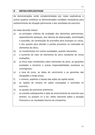 115
115
9 NOTAS EXPLICATIVAS
As demonstrações serão complementadas por notas explicativas e
outros quadros analíticos ou demonstrações contábeis necessárias para
esclarecimento da situação patrimonial e dos resultados do exercício.
As notas deverão indicar:
a) os principais critérios de avaliação dos elementos patrimoniais,
especialmente estoques, dos cálculos de depreciação, amortização
e exaustão, de constituição de provisões para encargos ou riscos,
e dos ajustes para atender a perdas prováveis na realização de
elementos do ativo;
b) os investimentos em outras sociedades, quando relevantes;
c) o aumento de valor de elementos do ativo resultante de novas
avaliações;
d) os ônus reais constituídos sobre elementos do ativo, as garantias
prestadas a terceiros e outras responsabilidades eventuais ou
contingentes;
e) a taxa de juros, as datas de vencimento e as garantias das
obrigações a longo prazo;
f) o número, espécies e classes das ações do capital social;
g) as opções de compra de ações outorgadas e exercidas no
exercício;
h) os ajustes de exercícios anteriores;
i) os eventos subsequentes à data de encerramento do exercício que
tenham, ou possam vir a ter, efeito relevante sobre a situação
financeira e os resultados futuros da companhia.
 