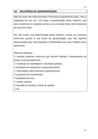 116
116
10 RELATÓRIO DA ADMINISTRAÇÃO
Não faz parte das demonstrações financeiras propriamente ditas, mas a
legislação em seu art. 133 exige a apresentação desse relatório, que
deve evidenciar os negócios sociais e os principais fatos administrativos
do exercício findo.
Por não existir uma padronização desse relatório, existe um consenso
preliminar quanto à sua forma de apresentação, que não significa
padronização para não prejudicar a flexibilidade que esse relatório deve
apresentar.
Podemos destacar:
√ eventos externos incomuns que tenham afetado o desempenho do
grupo e suas perspectivas;
√ mudanças de estratégias e resultados globais;
√ atividades de pesquisas e desenvolvimento;
√ informações sobre estrutura organizacional;
√ programa de investimento;
√ projeções futuras;
√ análise setorial;
√ situação de liquidez e fonte de capital;
√ etc.
 