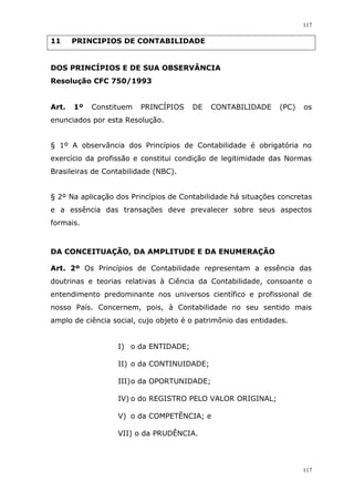 117
117
11 PRINCIPIOS DE CONTABILIDADE
DOS PRINCÍPIOS E DE SUA OBSERVÂNCIA
Resolução CFC 750/1993
Art. 1º Constituem PRINCÍPIOS DE CONTABILIDADE (PC) os
enunciados por esta Resolução.
§ 1º A observância dos Princípios de Contabilidade é obrigatória no
exercício da profissão e constitui condição de legitimidade das Normas
Brasileiras de Contabilidade (NBC).
§ 2º Na aplicação dos Princípios de Contabilidade há situações concretas
e a essência das transações deve prevalecer sobre seus aspectos
formais.
DA CONCEITUAÇÃO, DA AMPLITUDE E DA ENUMERAÇÃO
Art. 2º Os Princípios de Contabilidade representam a essência das
doutrinas e teorias relativas à Ciência da Contabilidade, consoante o
entendimento predominante nos universos científico e profissional de
nosso País. Concernem, pois, à Contabilidade no seu sentido mais
amplo de ciência social, cujo objeto é o patrimônio das entidades.
I) o da ENTIDADE;
II) o da CONTINUIDADE;
III)o da OPORTUNIDADE;
IV) o do REGISTRO PELO VALOR ORIGINAL;
V) o da COMPETÊNCIA; e
VII) o da PRUDÊNCIA.
 