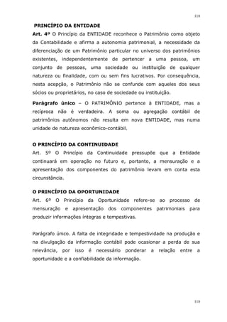 118
118
PRINCÍPIO DA ENTIDADE
Art. 4º O Princípio da ENTIDADE reconhece o Patrimônio como objeto
da Contabilidade e afirma a autonomia patrimonial, a necessidade da
diferenciação de um Patrimônio particular no universo dos patrimônios
existentes, independentemente de pertencer a uma pessoa, um
conjunto de pessoas, uma sociedade ou instituição de qualquer
natureza ou finalidade, com ou sem fins lucrativos. Por consequência,
nesta acepção, o Patrimônio não se confunde com aqueles dos seus
sócios ou proprietários, no caso de sociedade ou instituição.
Parágrafo único – O PATRIMÔNIO pertence à ENTIDADE, mas a
recíproca não é verdadeira. A soma ou agregação contábil de
patrimônios autônomos não resulta em nova ENTIDADE, mas numa
unidade de natureza econômico-contábil.
O PRINCÍPIO DA CONTINUIDADE
Art. 5º O Princípio da Continuidade pressupõe que a Entidade
continuará em operação no futuro e, portanto, a mensuração e a
apresentação dos componentes do patrimônio levam em conta esta
circunstância.
O PRINCÍPIO DA OPORTUNIDADE
Art. 6º O Princípio da Oportunidade refere-se ao processo de
mensuração e apresentação dos componentes patrimoniais para
produzir informações íntegras e tempestivas.
Parágrafo único. A falta de integridade e tempestividade na produção e
na divulgação da informação contábil pode ocasionar a perda de sua
relevância, por isso é necessário ponderar a relação entre a
oportunidade e a confiabilidade da informação.
 
