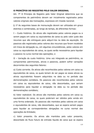 119
119
O PRINCÍPIO DO REGISTRO PELO VALOR ORIGINAL
Art. 7º O Princípio do Registro pelo Valor Original determina que os
componentes do patrimônio devem ser inicialmente registrados pelos
valores originais das transações, expressos em moeda nacional.
§ 1º As seguintes bases de mensuração devem ser utilizadas em graus
distintos e combinadas, ao longo do tempo, de diferentes formas:
I – Custo histórico. Os ativos são registrados pelos valores pagos ou a
serem pagos em caixa ou equivalentes de caixa ou pelo valor justo dos
recursos que são entregues para adquiri-los na data da aquisição. Os
passivos são registrados pelos valores dos recursos que foram recebidos
em troca da obrigação ou, em algumas circunstâncias, pelos valores em
caixa ou equivalentes de caixa, os quais serão necessários para liquidar
o passivo no curso normal das operações; e
II – Variação do custo histórico. Uma vez integrado ao patrimônio, os
componentes patrimoniais, ativos e passivos, podem sofrer variações
decorrentes dos seguintes fatores:
a) Custo corrente. Os ativos são reconhecidos pelos valores em caixa ou
equivalentes de caixa, os quais teriam de ser pagos se esses ativos ou
ativos equivalentes fossem adquiridos na data ou no período das
demonstrações contábeis. Os passivos são reconhecidos pelos valores
em caixa ou equivalentes de caixa, não descontados, que seriam
necessários para liquidar a obrigação na data ou no período das
demonstrações contábeis;
b) Valor realizável. Os ativos são mantidos pelos valores em caixa ou
equivalentes de caixa, os quais poderiam ser obtidos pela venda em
uma forma ordenada. Os passivos são mantidos pelos valores em caixa
e equivalentes de caixa, não descontados, que se espera seriam pagos
para liquidar as correspondentes obrigações no curso normal das
operações da Entidade;
c) Valor presente. Os ativos são mantidos pelo valor presente,
descontado do fluxo futuro de entrada líquida de caixa que se espera
 