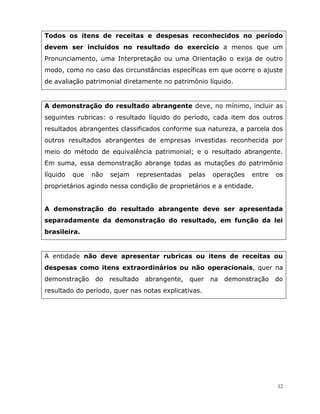 12
Todos os itens de receitas e despesas reconhecidos no período
devem ser incluídos no resultado do exercício a menos que um
Pronunciamento, uma Interpretação ou uma Orientação o exija de outro
modo, como no caso das circunstâncias específicas em que ocorre o ajuste
de avaliação patrimonial diretamente no patrimônio líquido.
A demonstração do resultado abrangente deve, no mínimo, incluir as
seguintes rubricas: o resultado líquido do período, cada item dos outros
resultados abrangentes classificados conforme sua natureza, a parcela dos
outros resultados abrangentes de empresas investidas reconhecida por
meio do método de equivalência patrimonial; e o resultado abrangente.
Em suma, essa demonstração abrange todas as mutações do patrimônio
líquido que não sejam representadas pelas operações entre os
proprietários agindo nessa condição de proprietários e a entidade.
A demonstração do resultado abrangente deve ser apresentada
separadamente da demonstração do resultado, em função da lei
brasileira.
A entidade não deve apresentar rubricas ou itens de receitas ou
despesas como itens extraordinários ou não operacionais, quer na
demonstração do resultado abrangente, quer na demonstração do
resultado do período, quer nas notas explicativas.
 