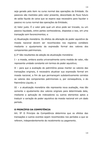 120
120
seja gerado pelo item no curso normal das operações da Entidade. Os
passivos são mantidos pelo valor presente, descontado do fluxo futuro
de saída líquida de caixa que se espera seja necessário para liquidar o
passivo no curso normal das operações da Entidade;
d) Valor justo. É o valor pelo qual um ativo pode ser trocado, ou um
passivo liquidado, entre partes conhecedoras, dispostas a isso, em uma
transação sem favorecimentos; e
e) Atualização monetária. Os efeitos da alteração do poder aquisitivo da
moeda nacional devem ser reconhecidos nos registros contábeis
mediante o ajustamento da expressão formal dos valores dos
componentes patrimoniais.
§ 2º São resultantes da adoção da atualização monetária:
I – a moeda, embora aceita universalmente como medida de valor, não
representa unidade constante em termos do poder aquisitivo;
II – para que a avaliação do patrimônio possa manter os valores das
transações originais, é necessário atualizar sua expressão formal em
moeda nacional, a fim de que permaneçam substantivamente corretos
os valores dos componentes patrimoniais e, por consequência, o do
Patrimônio Líquido; e
III – a atualização monetária não representa nova avaliação, mas tão
somente o ajustamento dos valores originais para determinada data,
mediante a aplicação de indexadores ou outros elementos aptos a
traduzir a variação do poder aquisitivo da moeda nacional em um dado
período.
O PRINCÍPIO DA COMPETÊNCIA
Art. 9º O Princípio da Competência determina que os efeitos das
transações e outros eventos sejam reconhecidos nos períodos a que se
referem, independentemente do recebimento ou pagamento.
 