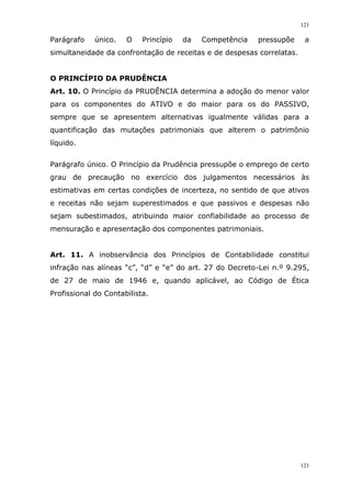 121
121
Parágrafo único. O Princípio da Competência pressupõe a
simultaneidade da confrontação de receitas e de despesas correlatas.
O PRINCÍPIO DA PRUDÊNCIA
Art. 10. O Princípio da PRUDÊNCIA determina a adoção do menor valor
para os componentes do ATIVO e do maior para os do PASSIVO,
sempre que se apresentem alternativas igualmente válidas para a
quantificação das mutações patrimoniais que alterem o patrimônio
líquido.
Parágrafo único. O Princípio da Prudência pressupõe o emprego de certo
grau de precaução no exercício dos julgamentos necessários às
estimativas em certas condições de incerteza, no sentido de que ativos
e receitas não sejam superestimados e que passivos e despesas não
sejam subestimados, atribuindo maior confiabilidade ao processo de
mensuração e apresentação dos componentes patrimoniais.
Art. 11. A inobservância dos Princípios de Contabilidade constitui
infração nas alíneas “c”, “d” e “e” do art. 27 do Decreto-Lei n.º 9.295,
de 27 de maio de 1946 e, quando aplicável, ao Código de Ética
Profissional do Contabilista.
 