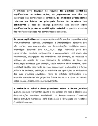 13
A entidade deve divulgar, no resumo das políticas contábeis
significativas ou outras notas, os julgamentos exercidos na
elaboração das demonstrações contábeis, os principais pressupostos
relativos ao futuro, as principais fontes da incerteza das
estimativas à data do balanço patrimonial que ensejem risco
significativo de provocar modificação material no próximo exercício
nos valores consignados nas demonstrações contábeis.
As notas explicativas devem apresentar as informações requeridas pelos
Pronunciamentos Técnicos, Orientações e Interpretações aplicados que
não tenham sido apresentadas nas demonstrações contábeis, prover
informação adicional que CPC_26_R1 seja relevante para sua
compreensão, passivos contingentes e compromissos contratuais não
reconhecidos, divulgações não financeiras, por exemplo, os objetivos e
políticas de gestão do risco financeiro da entidade, as bases de
mensuração utilizadas (por exemplo, custo histórico, custo corrente, valor
realizável líquido, valor justo ou valor recuperável) o domicílio e a forma
jurídica da entidade, descrição da natureza das operações da entidade e
das suas principais atividades; nome da entidade controladora e a
entidade controladora do grupo em última instância e todas as demais
notas exigidas legalmente e normativamente.
A essência econômica deve prevalecer sobre a forma jurídica
quando esta não representar aquela e isso colocar em risco o objetivo das
demonstrações contábeis estabelecido no Pronunciamento Conceitual
Básico Estrutura Conceitual para Elaboração e Divulgação de Relatório
Contábil-Financeiro.
 