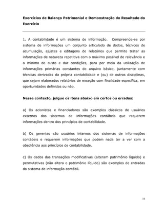 16
Exercícios de Balanço Patrimonial e Demonstração do Resultado do
Exercício
1. A contabilidade é um sistema de informação. Compreende-se por
sistema de informações um conjunto articulado de dados, técnicos de
acumulação, ajustes e editagens de relatórios que permite tratar as
informações de natureza repetitiva com o máximo possível de relevância e
o mínimo de custo e dar condições, para por meio da utilização de
informações primárias constantes do arquivo básico, juntamente com
técnicas derivadas da própria contabilidade e (ou) de outras disciplinas,
que sejam elaborados relatórios de exceção com finalidade específica, em
oportunidades definidas ou não.
Nesse contexto, julgue os itens abaixo em certos ou errados:
a) Os acionistas e financiadores são exemplos clássicos de usuários
externos dos sistemas de informações contábeis que requerem
informações dentro dos princípios de contabilidade.
b) Os gerentes são usuários internos dos sistemas de informações
contábeis e requerem informações que podem nada ter a ver com a
obediência aos princípios de contabilidade.
c) Os dados das transações modificativas (alteram patrimônio líquido) e
permutativas (não altera o patrimônio líquido) são exemplos de entradas
do sistema de informação contábil.
 