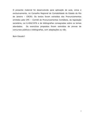 2
O presente material foi desenvolvido para aplicação de aula, única e
exclusivamente, no Conselho Regional de Contabilidade do Estado do Rio
de Janeiro - CRCRJ. Os textos foram extraídos dos Pronunciamentos
emitidos pelo CPC – Comitê de Pronunciamentos Contábeis, da legislação
societária, Lei 6.404/1976 e de bibliografias consagradas sobre os temas
abordados. Os exercícios propostos foram extraídos de provas de
concursos públicos e bibliografias, com adaptações ou não.
Bom Estudo!!
 
