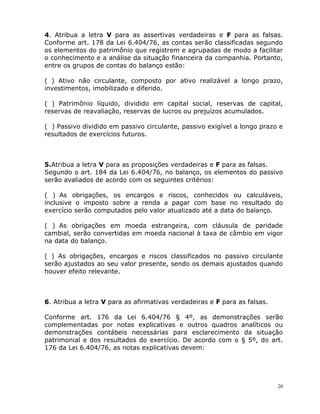 20
4. Atribua a letra V para as assertivas verdadeiras e F para as falsas.
Conforme art. 178 da Lei 6.404/76, as contas serão classificadas segundo
os elementos do patrimônio que registrem e agrupadas de modo a facilitar
o conhecimento e a análise da situação financeira da companhia. Portanto,
entre os grupos de contas do balanço estão:
( ) Ativo não circulante, composto por ativo realizável a longo prazo,
investimentos, imobilizado e diferido.
( ) Patrimônio líquido, dividido em capital social, reservas de capital,
reservas de reavaliação, reservas de lucros ou prejuízos acumulados.
( ) Passivo dividido em passivo circulante, passivo exigível a longo prazo e
resultados de exercícios futuros.
5.Atribua a letra V para as proposições verdadeiras e F para as falsas.
Segundo o art. 184 da Lei 6.404/76, no balanço, os elementos do passivo
serão avaliados de acordo com os seguintes critérios:
( )_As obrigações, os encargos e riscos, conhecidos ou calculáveis,
inclusive o imposto sobre a renda a pagar com base no resultado do
exercício serão computados pelo valor atualizado até a data do balanço.
( )_As obrigações em moeda estrangeira, com cláusula de paridade
cambial, serão convertidas em moeda nacional à taxa de câmbio em vigor
na data do balanço.
(_)_As obrigações, encargos e riscos classificados no passivo circulante
serão ajustados ao seu valor presente, sendo os demais ajustados quando
houver efeito relevante.
6. Atribua a letra V para as afirmativas verdadeiras e F para as falsas.
Conforme art. 176 da Lei 6.404/76 § 4º, as demonstrações serão
complementadas por notas explicativas e outros quadros analíticos ou
demonstrações contábeis necessárias para esclarecimento da situação
patrimonial e dos resultados do exercício. De acordo com o § 5º, do art.
176 da Lei 6.404/76, as notas explicativas devem:
 