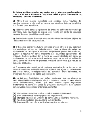 22
9. Julgue os itens abaixo em certos ou errados em conformidade
com o CPC 00 – Estrutura Conceitual Básica para Elaboração do
Relatório Contábil Financeiro.
a) Ativo é um recurso controlado pela entidade como resultado de
eventos passados e do qual se espera que resultem futuros benefícios
econômicos para a entidade.
b) Passivo é uma obrigação presente da entidade, derivada de eventos já
ocorridos, cuja liquidação se espera que resulte em saída de recursos
capazes de gerar benefícios econômicos.
c) Patrimônio Líquido é o valor residual dos ativos da entidade depois de
deduzidos todos os seus passivos.
d) O benefício econômico futuro embutido em um ativo é o seu potencial
em contribuir, direta ou indiretamente, para o fluxo de caixa ou
equivalentes de caixa para a entidade. Tal potencial poderá ser produtivo,
quando o recurso for parte integrante das atividades operacionais da
entidade. Poderá também ter a forma de conversibilidade em caixa ou
equivalentes de caixa ou poderá ainda ser capaz de reduzir as saídas de
caixa, como no caso de um processo industrial alternativo que reduza os
custos de produção.
e) O aumento do capital social mediante capitalização de lucros ou de
reservas importará alteração do valor nominal das ações ou distribuições
das ações novas, correspondentes ao aumento, entre acionistas, na
proporção do número de ações que possuírem.
10. A Lei das Sociedades por ações estabelece que os ajustes de
exercícios anteriores não devem afetar o resultado normal do exercício em
curso, determinando, então, que seus efeitos sejam registrados
diretamente na conta de lucros ou prejuízos acumulados. São tratados
como ajustes de exercícios anteriores, somente:
(A) efeitos de mudança de critério contábil e retificação de erro.
(B) erros ocasionados por negligência ou imprudência.
(C) alteração no prazo de vida útil do bem e variação cambial relevante.
(D) fraudes detectadas pela auditoria independente.
(E) despesas diferidas não amortizadas e custos imputados.
 