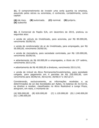 23
11. O comprometimento de investir uma certa quantia na empresa,
assumido pelos sócios ou acionistas, é conhecido, contabilmente, como
capital:
(A) de risco. (B) autorizado. (C) nominal. (D) próprio.
(E) subscrito
12. A Comercial de Papéis S/A, em dezembro de 2015, praticou os
seguintes atos:
• venda de veículo do Imobilizado, para acionista, por R$ 80.000,00,
vencimento 30/06/16;
• venda de condicionador de ar do Imobilizado, para empregado, por R$
50.000,00, vencimento 30/06/16;
• venda de mercadoria, para sociedade controlada, por R$ 120.000,00,
vencimento 30/06/16;
• adiantamento de R$ 60.000,00 a empregados, a título de 13º salário,
vencimento 20/11/16;
• adiantamento de R$ 40.000,00 a diretores, vencimento 20/11/16;
• venda de imóvel do Ativo Permanente/Investimentos, para sociedade
coligada, para pagamento em 4 parcelas de R$ 250.000,00, com
vencimento para 30/06/16; 30/12/16; 30/06/17 e 30/12/17.
Considerando, exclusivamente, as informações recebidas e as
determinações da Lei das Sociedades por Ações, no balanço de 31/12/16,
os direitos a receber, classificados no Ativo Realizável a Longo Prazo,
atingiram, em reais, o montante de
(A) 500.000,00 (B) 620.000,00 (C) 1.120.000,00 (D) 1.240.000,00
(E) 1.290.000,00
 
