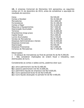 24
13. A empresa Comercial de Elementos S/A apresentou as seguintes
contas em 31 de dezembro de 2015, antes de contabilizar a apuração do
resultado do exercício:
Caixa R$ 540,00
Contas a Receber R$ 18.360,00
Mercadorias R$ 2.000,00
Fornecedores R$ 10.180,00
Contas a Pagar R$ 15.620,00
Máquinas e Equipamentos R$ 7.500,00
Depreciação Acumulada R$ 1.260,00
Terrenos R$ 16.880,00
Empréstimos longo prazo R$ 12.000,00
Capital Social R$ 6.300,00
Lucros Acumulados R$ 2.720,00
Vendas de Mercadorias R$ 99.760,00
Despesas Administrativas e Gerais R$ 10.000,00
Despesas Comerciais R$ 10.720,00
Depreciação R$ 640,00
Despesas Financeiras R$ 4.000,00
Compras de Mercadorias R$ 77.200,00
Observações:
1 - O estoque de mercadorias ao final do período foi de R$ 9.200,00.
2 - Não considerar implicações de ordem fiscal e tributária, nem
distribuições de lucro.
Considerando as contas e saldos acima, podemos dizer que:
a) o ativo patrimonial é de R$ 52.480,00.
b) o passivo patrimonial é de R$ 25.800,00.
c) o patrimônio líquido da empresa é de R$ 9.020,00.
d) o lucro operacional bruto foi de R$ 8.400,00.
e) o lucro líquido alcançado no período foi de R$ 4.400,00.
 