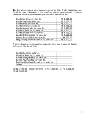 28
16. Da leitura atenta dos balanços gerais da Cia. Emile, levantados em
31.12.16 para publicação, e dos relatórios que os acompanham, podemos
observar informações corretas que indicam a existência de:
Capital de Giro no valor de R$ 2.000,00
Capital Social no valor de R$ 5.000,00
Capital Fixo no valor de R$ 6.000,00
Capital Alheio no valor de R$ 5.000,00
Capital Autorizado no valor de R$ 5.500,00
Capital a Realizar no valor de R$ 1.500,00
Capital Investido no valor de R$ 8.000,00
Capital Integralizado no valor de R$ 3.500,00
Lucros Acumulados no valor de R$ 500,00
Prejuízo Líquido do Exercício no valor de R$ 1.000,00
A partir das observações acima, podemos dizer que o valor do Capital
Próprio da Cia. Emile é de
Capital Social no valor de
Capital a Realizar no valor de
Capital Integralizado no valor de
Lucros Acumulados no valor de
Prejuízo Líquido do Exercício no valor de
TOTAL
a) R$ 5.500,00 b) R$ 5.000,00 c) R$ 4.000,00 d) R$ 3.500,00
e) R$ 3.000,00
 
