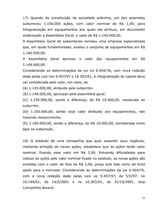 29
17) Quando da constituição da sociedade anônima, um dos acionistas
subscreveu 1.150.000 ações, com valor nominal de R$ 1,00, para
Integralização em equipamentos aos quais ele atribuiu, em documento
endereçado à Assembleia Geral, o valor de R$ 1.145.000,00.
A Assembleia Geral de subscritores nomeou uma empresa especializada
que, em laudo fundamentado, avaliou o conjunto de equipamentos em R$
1.160.000,00.
A Assembleia Geral aprovou o valor dos equipamentos em R$
1.148.000,00.
Considerando as determinações da Lei no 6.404/76, com nova redação
dada pelas Leis nos 9.457/97 e 10.303/01, a integralização do capital deve
ser considerada pelo valor, em reais, de
(A) 1.145.000,00, atribuído pelo subscritor.
(B) 1.148.000,00, aprovado pela assembleia geral.
(C) 1.150.000,00, sendo a diferença, de R$ 10.000,00, ressarcida ao
subscritor.
(D) 1.150.000,00, sendo esse valor atribuído aos equipamentos, não
havendo ressarcimento.
(E) 1.160.000,00, sendo a diferença, de R$ 10.000,00, considerada como
ágio na subscrição.
18) O estatuto de uma companhia que quer expandir seus negócios,
mediante emissão de novas ações, estabelece que as ações terão valor
nominal, fixando esse valor em R$ 3,00. Prevendo dificuldades para
colocar as ações pelo valor nominal fixado no estatuto, as novas ações são
emitidas com o valor de face de R$ 2,00, preço este tido como de forte
apelo para o mercado. Considerando as determinações da Lei 6.404/76,
com a nova redação dada pelas Leis no 9.457/97, de 5/5/97; no
10.194/01, de 14/2/2001 e no 10.303/01, de 31/10/2001, esta
Companhia deverá:
 