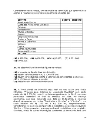 38
Considerando esses dados, um balancete de verificação que apresentasse
apenas o resultado do exercício contábil teria um saldo de:
CONTAS DEBITO CREDITO
Receitas de Vendas
Custo das Mercadorias Vendidas
Estoques
Fornecedores
Títulos a Receber
Bancos
Despesas de Salários
Contas a Pagar
Móveis e Utensílios
Veículos
Capital
Lucros Acumulados
Despesas Diversas
SALDOS
(A) $ 559.600; (B) $ 621.600; (C) $ 632.000; (D) $ 891.000;
(E) $ 901.600.
27. Na determinação da receita líquida de vendas:
(A) o Imposto de Renda deve ser deduzido;
(B) devem ser deduzidos o IR, o ICMS e o IPI;
(C) devem ser deduzidos o ICMS e valores não pertencentes à empresa;
(D) o ICMS deve integrar a receita;
(E) abatem-se os descontos condicionais
28. A firma Linhas de Comércio Ltda. tem no livro razão uma conta
intitulada “Provisão para Créditos de Liquidação Duvidosa” com saldo
credor de R$ 9.000,00, oriundo do balanço patrimonial de 2015, mas que
permanece inalterado ao final do exercício de 2016. No balanço
patrimonial, que será elaborado com data de 31.12.2016, a empresa
deverá demonstrar as contas “Duplicatas a Receber” e “Clientes”, com
saldo devedor de R$ 350 mil e R$ 200 mil, respectivamente.
Considerando-se que está comprovada a expectativa de perda provável de
3% dos créditos a receber, a empresa deverá contabilizar uma provisão.
Este fato, aliado às outras informações constantes do enunciado, fará com
 