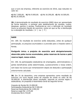 39
que o lucro da empresa, referente ao exercício de 2016, seja reduzido no
valor de:
a) R$ 7.500,00. b) R$ 9.000,00. c) R$ 16.290,00. d) R$ 16.500,00.
e) R$ 25.500,00.
29. A demonstração do resultado do exercício (DRE) deve ser apresentada
de forma dedutiva, a começar pelo detalhamento de receitas, custos,
despesas, ganhos e perdas, finalizando-se com a definição do resultado
(lucro ou prejuízo) líquido do exercício, conta em que se faz a distribuição
ou a alocação do resultado. ( V ) ou ( F )
Lucro
Art. 189. Do resultado do exercício serão deduzidos, antes de qualquer
participação, os prejuízos acumulados e a provisão para o Imposto sobre a
Renda.
Parágrafo único. o prejuízo do exercício será obrigatoriamente
absorvido pelos lucros acumulados, pelas reservas de lucros e pela
reserva legal, nessa ordem.
Art. 190. As participações estatutárias de empregados, administradores e
partes beneficiárias serão determinadas, sucessivamente e nessa ordem,
com base nos lucros que remanescerem depois de deduzida a participação
anteriormente calculada.
30. Em 31 de dezembro, uma empresa apresentou como resultado do
exercício um lucro líquido antes do imposto de renda no valor de R$
50.000,00. A distribuição desse resultado, segundo as normas legais e
estatutárias, foi proposta à Assembleia Geral da seguinte forma:
Imposto de Renda R$ 15.000,00
Participações Estatutárias R$ 3.500,00
Reservas Estatutárias R$ 2.992,50
Reserva Legal R$ 1.575,00
Dividendos R$ 6.733,00
 