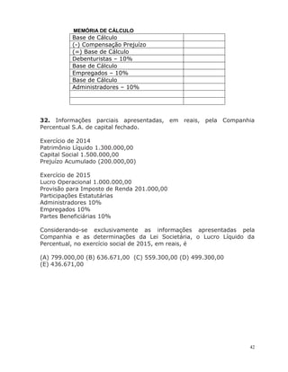 42
MEMÓRIA DE CÁLCULO
Base de Cálculo
(-) Compensação Prejuízo
(=) Base de Cálculo
Debenturistas – 10%
Base de Cálculo
Empregados – 10%
Base de Cálculo
Administradores – 10%
32. Informações parciais apresentadas, em reais, pela Companhia
Percentual S.A. de capital fechado.
Exercício de 2014
Patrimônio Líquido 1.300.000,00
Capital Social 1.500.000,00
Prejuízo Acumulado (200.000,00)
Exercício de 2015
Lucro Operacional 1.000.000,00
Provisão para Imposto de Renda 201.000,00
Participações Estatutárias
Administradores 10%
Empregados 10%
Partes Beneficiárias 10%
Considerando-se exclusivamente as informações apresentadas pela
Companhia e as determinações da Lei Societária, o Lucro Líquido da
Percentual, no exercício social de 2015, em reais, é
(A) 799.000,00 (B) 636.671,00 (C) 559.300,00 (D) 499.300,00
(E) 436.671,00
 