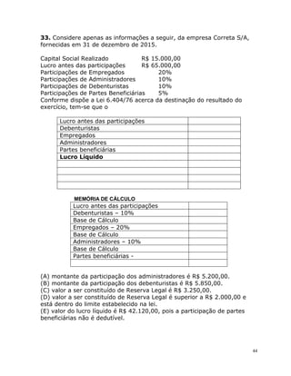 44
33. Considere apenas as informações a seguir, da empresa Correta S/A,
fornecidas em 31 de dezembro de 2015.
Capital Social Realizado R$ 15.000,00
Lucro antes das participações R$ 65.000,00
Participações de Empregados 20%
Participações de Administradores 10%
Participações de Debenturistas 10%
Participações de Partes Beneficiárias 5%
Conforme dispõe a Lei 6.404/76 acerca da destinação do resultado do
exercício, tem-se que o
Lucro antes das participações
Debenturistas
Empregados
Administradores
Partes beneficiárias
Lucro Líquido
MEMÓRIA DE CÁLCULO
Lucro antes das participações
Debenturistas – 10%
Base de Cálculo
Empregados – 20%
Base de Cálculo
Administradores – 10%
Base de Cálculo
Partes beneficiárias -
(A) montante da participação dos administradores é R$ 5.200,00.
(B) montante da participação dos debenturistas é R$ 5.850,00.
(C) valor a ser constituído de Reserva Legal é R$ 3.250,00.
(D) valor a ser constituído de Reserva Legal é superior a R$ 2.000,00 e
está dentro do limite estabelecido na lei.
(E) valor do lucro líquido é R$ 42.120,00, pois a participação de partes
beneficiárias não é dedutível.
 