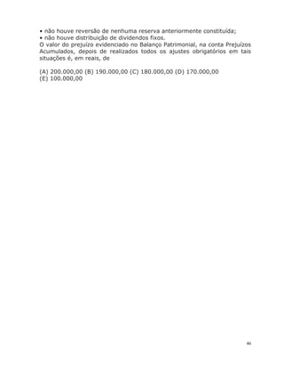 46
• não houve reversão de nenhuma reserva anteriormente constituída;
• não houve distribuição de dividendos fixos.
O valor do prejuízo evidenciado no Balanço Patrimonial, na conta Prejuízos
Acumulados, depois de realizados todos os ajustes obrigatórios em tais
situações é, em reais, de
(A) 200.000,00 (B) 190.000,00 (C) 180.000,00 (D) 170.000,00
(E) 100.000,00
 