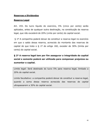 48
Reservas e Dividendos
Reserva Legal
Art. 193. Do lucro líquido do exercício, 5% (cinco por cento) serão
aplicados, antes de qualquer outra destinação, na constituição da reserva
legal, que não excederá de 20% (vinte por cento) do capital social.
§ 1º A companhia poderá deixar de constituir a reserva legal no exercício
em que o saldo dessa reserva, acrescido do montante das reservas de
capital de que trata o § 1º do artigo 182, exceder de 30% (trinta por
cento) do capital social.
§ 2º A reserva legal tem por fim assegurar a integridade do capital
social e somente poderá ser utilizada para compensar prejuízos ou
aumentar o capital.
Limite legal: Será destinado do lucro 5% para reserva legal, limitado a
20% do capital social.
Limite facultativo: a companhia poderá deixar de constituir a reserva legal,
quando a soma dessa reserva acrescida das reservas de capital
ultrapassarem a 30% do capital social.
 