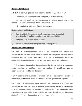 49
Reserva Estatutária
Art. 194. O estatuto poderá criar reservas desde que, para cada uma:
I - indique, de modo preciso e completo, a sua finalidade;
II - fixe os critérios para determinar a parcela anual dos lucros
líquidos que serão destinados à sua constituição; e
III - estabeleça o limite máximo da reserva.
No estatuto deverá indicar:
a) Sua finalidade (resgate de debêntures, aumento de capital,
amortização de ações, resgate de partes beneficiárias)
b) Critérios para determinar a parcela
c) Obedeça o limite máximo permitido pela legislação
Reserva de Contingência
Art. 195. A assembleia-geral poderá, por proposta dos órgãos da
administração, destinar parte do lucro líquido à formação de reserva com a
finalidade de compensar, em exercício futuro, a diminuição do lucro
decorrente de perda julgada provável, cujo valor possa ser estimado.
§ 1º A proposta dos órgãos da administração deverá indicar a causa da
perda prevista e justificar, com as razões de prudência que a
recomendem, a constituição da reserva.
§ 2º A reserva será revertida no exercício em que deixarem de existir as
razões que justificaram a sua constituição ou em que ocorrer a perda.
Art. 195-A. A assembleia geral poderá, por proposta dos órgãos de
administração, destinar para a reserva de incentivos fiscais a parcela do
lucro líquido decorrente de doações ou subvenções governamentais para
investimentos, que poderá ser excluída da base de cálculo do dividendo
obrigatório (inciso I do caput do art. 202 desta Lei).
 