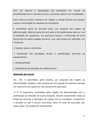50
Tem por objetivo a equalização dos dividendos em virtude da
probabilidade de em períodos futuros a empresa reduzir sua rentabilidade.
Essa reserva envolve incerteza em relação a perdas futuras que possam
causar a diminuição do resultado da companhia.
A assembleia geral de acionista pode, por proposta dos órgãos da
administração, destinar parte do lucro para a formação dessa reserva, com
a finalidade de compensar, em exercícios futuros, a diminuição do lucro
decorrente de perda julgada provável, cujo valor possa ser estimado, em
virtude de:
√ Geadas, secas e enchentes
√ Paralisação das atividades devido a substituições anormais de
equipamentos
√ Desapropriação
√ Perspectivas de escassez de matéria-prima
Retenção de Lucros
Art. 196. A assembleia geral poderá, por proposta dos órgãos da
administração, deliberar reter parcela do lucro líquido do exercício prevista
em orçamento de capital por ela previamente aprovado.
§ 1º O orçamento, submetido pelos órgãos da administração com a
justificação da retenção de lucros proposta, deverá compreender todas as
fontes de recursos e aplicações de capital, fixo ou circulante, e poderá ter
a duração de até 5 (cinco) exercícios, salvo no caso de execução, por
prazo maior, de projeto de investimento.
 