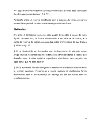 53
V - pagamento de dividendo a ações preferenciais, quando essa vantagem
lhes for assegurada (artigo 17, § 5º).
Parágrafo único. A reserva constituída com o produto da venda de partes
beneficiárias poderá ser destinada ao resgate desses títulos.
Dividendos
Art. 201. A companhia somente pode pagar dividendos à conta de lucro
líquido do exercício, de lucros acumulados e de reserva de lucros; e à
conta de reserva de capital, no caso das ações preferenciais de que trata o
§ 5º do artigo 17.
§ 1º A distribuição de dividendos com inobservância do disposto neste
artigo implica responsabilidade solidária dos administradores e fiscais, que
deverão repor à caixa social a importância distribuída, sem prejuízo da
ação penal que no caso couber.
§ 2º Os acionistas não são obrigados a restituir os dividendos que em boa-
fé tenham recebido. Presume-se a má-fé quando os dividendos forem
distribuídos sem o levantamento do balanço ou em desacordo com os
resultados deste.
 