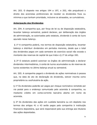56
Art. 203. O disposto nos artigos 194 a 197, e 202, não prejudicará o
direito dos acionistas preferenciais de receber os dividendos fixos ou
mínimos a que tenham prioridade, inclusive os atrasados, se cumulativos.
Antecipação dos Dividendos
Art. 204. A companhia que, por força de lei ou de disposição estatutária,
levantar balanço semestral, poderá declarar, por deliberação dos órgãos
de administração, se autorizados pelo estatuto, dividendo à conta do lucro
apurado nesse balanço.
§ 1º A companhia poderá, nos termos de disposição estatutária, levantar
balanço e distribuir dividendos em períodos menores, desde que o total
dos dividendos pagos em cada semestre do exercício social não exceda o
montante das reservas de capital de que trata o § 1º do artigo 182.
§ 2º O estatuto poderá autorizar os órgãos de administração a declarar
dividendos intermediários, à conta de lucros acumulados ou de reservas de
lucros existentes no último balanço anual ou semestral.
Art. 205. A companhia pagará o dividendo de ações nominativas à pessoa
que, na data do ato de declaração do dividendo, estiver inscrita como
proprietária ou usufrutuária da ação.
§ 1º Os dividendos poderão ser pagos por cheque nominativo remetido por
via postal para o endereço comunicado pelo acionista à companhia, ou
mediante crédito em conta-corrente bancária aberta em nome do
acionista.
§ 2º Os dividendos das ações em custódia bancária ou em depósito nos
termos dos artigos 41 e 43 serão pagos pela companhia à instituição
financeira depositária, que será responsável pela sua entrega aos titulares
das ações depositadas.
 