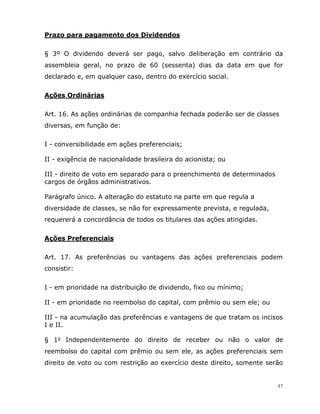 57
Prazo para pagamento dos Dividendos
§ 3º O dividendo deverá ser pago, salvo deliberação em contrário da
assembleia geral, no prazo de 60 (sessenta) dias da data em que for
declarado e, em qualquer caso, dentro do exercício social.
Ações Ordinárias
Art. 16. As ações ordinárias de companhia fechada poderão ser de classes
diversas, em função de:
I - conversibilidade em ações preferenciais;
II - exigência de nacionalidade brasileira do acionista; ou
III - direito de voto em separado para o preenchimento de determinados
cargos de órgãos administrativos.
Parágrafo único. A alteração do estatuto na parte em que regula a
diversidade de classes, se não for expressamente prevista, e regulada,
requererá a concordância de todos os titulares das ações atingidas.
Ações Preferenciais
Art. 17. As preferências ou vantagens das ações preferenciais podem
consistir:
I - em prioridade na distribuição de dividendo, fixo ou mínimo;
II - em prioridade no reembolso do capital, com prêmio ou sem ele; ou
III - na acumulação das preferências e vantagens de que tratam os incisos
I e II.
§ 1o Independentemente do direito de receber ou não o valor de
reembolso do capital com prêmio ou sem ele, as ações preferenciais sem
direito de voto ou com restrição ao exercício deste direito, somente serão
 